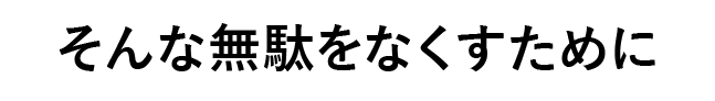 そんな無駄をなくすために